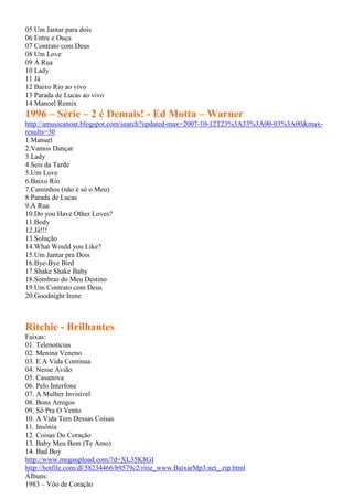 05 Um Jantar para dois
06 Entre e Ouça
07 Contrato com Deus
08 Um Love
09 A Rua
10 Lady
11 Já
12 Baixo Rio ao vivo
13 Parada de Lucas ao vivo
14 Manoel Remix
1996 – Série – 2 é Demais! - Ed Motta – Warner
http://amusicanoar.blogspot.com/search?updated-max=2007-10-12T23%3A33%3A00-03%3A00&max-
results=30
1.Manuel
2.Vamos Dançar
3.Lady
4.Seis da Tarde
5.Um Love
6.Baixo Rio
7.Caminhos (não é só o Meu)
8.Parada de Lucas
9.A Rua
10.Do you Have Other Loves?
11.Body
12.Já!!!
13.Solução
14.What Would you Like?
15.Um Jantar pra Dois
16.Bye-Bye Bird
17.Shake Shake Baby
18.Sombras do Meu Destino
19.Um Contrato com Deus
20.Goodnight Irene
Ritchie - Brilhantes
Faixas:
01. Telenotícias
02. Menina Veneno
03. E A Vida Continua
04. Nesse Avião
05. Casanova
06. Pelo Interfone
07. A Mulher Invisível
08. Bons Amigos
09. Só Pra O Vento
10. A Vida Tem Dessas Coisas
11. Insônia
12. Coisas Do Coração
13. Baby Meu Bem (Te Amo)
14. Bad Boy
http://www.megaupload.com/?d=XL35K8GI
http://hotfile.com/dl/58234466/b9579c2/ritie_www.BaixarMp3.net_.zip.html
Álbuns:
1983 – Vôo de Coração
 