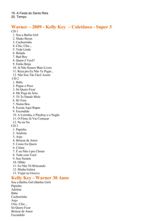 19. A Festa do Santo Reis
20. Tempo
Warner – 2009 - Kelly Key – Coletânea - Super 3
CD 1
1. Sou a Barbie Girl
2. Shake Boom
3. Cachorrinho
4. Chic, Chic...
5. Toda Linda
6. Bolada
7. Bad Boy
8. Quem é Você?
9. Então Beija
10. Já Não Somos Mais Livres
11. Reza pra Eu Não Te Pegar...
12. Não Sou Tão Fácil Assim
CD 2
1. Baba
2. Pegue e Puxe
3. Só Quero Ficar
4. Me Pega de Jeito
5. Tô Te Dando Mole
6. Ih! Fora
7. Numa Boa
8. Escuta Aqui Rapaz
9. Escondido
10. A Loirinha, o Playboy e o Negão
11. O Filme Já Vai Começar
12. Na na Na
CD 3
1. Papinho
2. Analista
3. Anjo
4. Brincar de Amor
5. Como Eu Quero
6. Ciúme
7. É ou Não é pra Chorar
8. Tudo com Você
9. Sou Neném
10. Olhão
11. Eu Não Tô Brincando
12. Minha Galera
13. Viajar no Groove
Kelly Key - Warner 30 Anos
Sou a Barbie Girl (Barbie Girl)
Papinho
Adoleta
Baba
Cachorrinho
Anjo
Chic, Chic...
Só Quero Ficar
Brincar de Amor
Escondido
 
