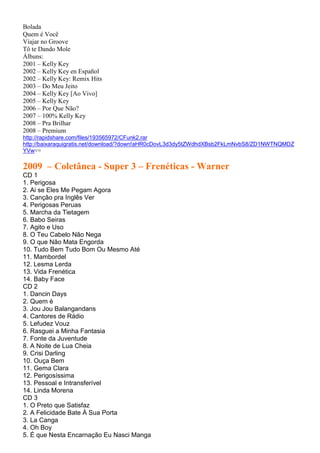 Bolada
Quem é Você
Viajar no Groove
Tô te Dando Mole
Álbuns:
2001 – Kelly Key
2002 – Kelly Key en Español
2002 – Kelly Key: Remix Hits
2003 – Do Meu Jeito
2004 – Kelly Key [Ao Vivo]
2005 – Kelly Key
2006 – Por Que Não?
2007 – 100% Kelly Key
2008 – Pra Brilhar
2008 – Premium
http://rapidshare.com/files/193565972/CFunk2.rar
http://baixaraquigratis.net/download/?down!aHR0cDovL3d3dy5tZWdhdXBsb2FkLmNvbS8/ZD1NWTNQMDZ
YVw==
2009 – Coletânea - Super 3 – Frenéticas - Warner
CD 1
1. Perigosa
2. Ai se Eles Me Pegam Agora
3. Canção pra Inglês Ver
4. Perigosas Peruas
5. Marcha da Tietagem
6. Babo Seiras
7. Agito e Uso
8. O Teu Cabelo Não Nega
9. O que Não Mata Engorda
10. Tudo Bem Tudo Bom Ou Mesmo Até
11. Mambordel
12. Lesma Lerda
13. Vida Frenética
14. Baby Face
CD 2
1. Dancin Days
2. Quem é
3. Jou Jou Balangandans
4. Cantores de Rádio
5. Lefudez Vouz
6. Rasguei a Minha Fantasia
7. Fonte da Juventude
8. A Noite de Lua Cheia
9. Crisi Darling
10. Ouça Bem
11. Gema Clara
12. Perigosíssima
13. Pessoal e Intransferível
14. Linda Morena
CD 3
1. O Preto que Satisfaz
2. A Felicidade Bate À Sua Porta
3. La Canga
4. Oh Boy
5. É que Nesta Encarnação Eu Nasci Manga
 