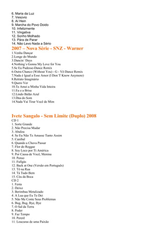 6. Maria da Luz
7. Vesúvio
8. Aí Hein
9. Marcha do Povo Doido
10. Infelizmente
11. Vingativa
12. Sonho Molhado
13. Pára de Parar
14. Não Levo Nada a Sério
2007 – Nova Série - SNZ - Warner
1.Venha Dançar
2.Longe do Mundo
3.Dancin´ Days
4.Nothing´s Gonna My Love for You
5.Se Eu Pudesse-Dance Remix
6.Outra Chance (Without You) - G - Vô Dance Remix
7.Nada é Igual a Esse Amor (I Don´T Know Anymore)
8.Retrato Imaginário
9.Quero Ver
10.Te Amei a Minha Vida Inteira
11.Eu e a Brisa
12.Lindo Balão Azul
13.Dna do Som
14.Nada Vai Tirar Você de Mim
Ivete Sangalo - Sem Limite (Duplo) 2008
CD 1
1. Sorte Grande
2. Não Precisa Mudar
3. Abalou
4. Se Eu Não Te Amasse Tanto Assim
5. Canibal
6. Quando a Chuva Passar
7. Flor do Reggae
8. Soy Loco por Ti América
9. Por Causa de Você, Menina
10. Penso
11. Fullgás
12. Back at One (Versão em Português)
13. Tô na Rua
14. Tá Tudo Bem
15. Céu da Boca
CD 2
1. Festa
2. Deixo
3. Berimbau Metalizado
4. A Lua que Eu Te Dei
5. Não Me Conte Seus Problemas
6. Bug, Bug, Bye, Bye
7. O Sal da Terra
8. Poder
9. Faz Tempo
10. Pererê
11. Loucuras de uma Paixão
 