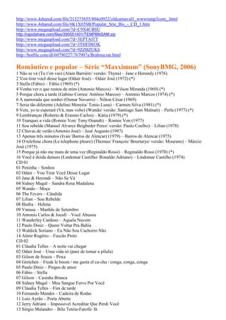 http://www.4shared.com/file/215273655/804c0922/oldcarnaval1_wwwrsmp3com_.html
http://www.4shared.com/file/6K1X65SB/Popular_Srie_Bis_-_CD_1.htm
http://www.megaupload.com/?d=C9X4CBSU
http://rapidshare.com/files/390551401/TEMPBNSAM.zip
http://www.megaupload.com/?d=3EPTAITT
http://www.megaupload.com/?d=3THFDH3K
http://www.megaupload.com/?d=9ZZBZUK6
http://hotfile.com/dl/60790227/767907a/Brahma.rar.html
Romântico e popular – Série “Maxximum” (SonyBMG, 2006)
1 Não se vá (Tu t’en vas) (Alain Barrière/ versão: Thyna) – Jane e Herondy (1976)
2 Vou tirar você desse lugar (Odair José) – Odair José (1972) (*)
3 Stella (Fábio) – Fábio (1969) (*)
4 Venha ver o que restou de mim (Antonio Marcos) – Wilson Miranda (1969) (*)
5 Porque chora a tarde (Gabino Correa/ Antônio Marcos) – Antonio Marcos (1974) (*)
6 A namorada que sonhei (Osmar Navarro) – Nilton César (1969)
7 Seria tão diferente (Adelino Moreira/ Tonio Luna) – Carmen Silva (1981) (*)
8 Vete, yo te esperaré (Vá, mas volte) (Wando/ versão: Santiago Sam Malnati) – Perla (1977) (*)
9 Lembranças (Roberto & Erasmo Carlos) – Kátia (1979) (*)
10 Tranquei a vida (Ronnie Von/ Tony Osanah) – Ronnie Von (1977)
11 Sou rebelde (Manuel Alvarez Beigbeder Perez/ versão: Paulo Coelho) – Lilian (1978)
12 Chuvas de verão (Antonio José) – José Augusto (1987)
13 Apenas três minutos (Ivan/ Barros de Alencar) (1979) – Barros de Alencar (1975)
14 O telefone chora (Le telephone pleure) (Thomas/ François/ Bourtarye/ versão: Mourano) – Márcio
José (1975)
15 Porque já não me mata de uma vez (Reginaldo Rossi) – Reginaldo Rossi (1970) (*)
16 Você é doida demais (Lindomar Castilho/ Ronaldo Adriano) – Lindomar Castilho (1974)
CD 01
01 Peninha – Sonhos
02 Odair – Vou Tirar Você Desse Lugar
03 Jane & Herondi – Não Se Vá
04 Sidney Magal – Sandra Rosa Madalena
05 Wando – Moça
06 The Fevers – Cândida
07 Lilian – Sou Rebelde
08 Biafra – Helena
09 Vanusa – Manhãs de Setembro
10 Antonio Carlos & Jocafi – Você Abusou
11 Wanderley Cardoso – Aquela Nuvem
12 Paulo Diniz – Quero Voltar Pra Bahia
13 Waldick Soriano – Eu Não Sou Cachorro Não
14 Almir Rogério – Fuscão Preto
CD 02
01 Cláudia Telles – A noite vai chegar
02 Odair José – Uma vida só (pare de tomar a pílula)
03 Gilson de Souza – Poxa
04 Gretchen – Freak le boom / me gusta el ca-cha / conga, conga, conga
05 Paulo Diniz – Pingos de amor
06 Fábio – Stella
07 Gilson – Casinha Branca
08 Sidney Magal – Meu Sangue Ferve Por Você
09 Cláudia Telles – Fim de tarde
10 Fernando Mendes – Cadeira de Rodas
11 Luiz Ayrão – Porta Aberta
12 Jerry Adriani – Impossivel Acreditar Que Perdi Você
13 Sérgio Malandro – Bilu Tetéia-Farofá- fá
 