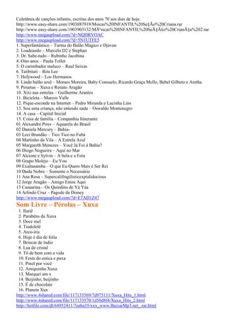 Coletânea de canções infantis, escritas dos anos 70 aos dias de hoje.
http://www.easy-share.com/1903887919/Msicas%20INFANTIL%20Se§Ão%20Criana.rar
http://www.easy-share.com/1903903132/MÃºsicas%20INFANTIL%20SeÃ§Ã£o%20CrianÃ§a%202.rar
http://www.megaupload.com/?d=NQHRVOAC
http://www.megaupload.com/?d=5N1UTFE5
1. Superfantástico – Turma do Balão Mágico e Djavan
2. Loadeando – Marcelo D2 e Stephan
3. Dr. Sabe-tudo – Rubinho Jacobina
4. Oito anos – Paula Toller
5. O carimbador maluco – Raul Seixas
6. Tatibitati – Rita Lee
7. Holywood – Los Hermanos
8. Lindo balão azul – Moraes Moreira, Baby Consuelo, Ricardo Graça Mello, Bebel Gilbeto e Aretha
9. Piruetas – Xuxa e Renato Aragão
10. Xixi nas estrelas – Guilherme Arantes
11. Bicicleta – Marcos Valle
12. Pique-esconde na Internet – Pedro Miranda e Lucinha Lins
13. Sou uma criança, não entendo nada – Oswaldo Montenegro
14. A casa – Capital Inicial
15. Coisa de família – Companhia Itinerante
01 Alexandre Pires – Aquarela do Brasil
02 Daniela Mercury – Bahia-
03 Leci Brandão – Tico Tico no Fubá
04 Martinho da Vila – A Estrela Azul
05 Margareth Menezes – Você Já Foi à Bahia?
06 Diogo Nogueira – Aqui no Mar
07 Alcione e Sylvin – A bela e a Fera
08 Grupo Molejo – Eu Vou
09 Exaltasamba – O que Eu Quero Mais é Ser Rei
10 Dudu Nobre – Somente o Necessário
11 Ana Rosa – Supercalifragilisticexpialidocious
12 Jorge Aragão – Amigo Estou Aqui
13 Casuarina – Os Quindins de Yá Yáa
14 Arlindo Cruz – Pagode da Disney
http://www.megaupload.com/?d=E7AD1Z47
Som Livre – Pérolas – Xuxa
1. Ilariê
2. Parabéns da Xuxa
3. Doce mel
4. Tindolelê
5. Arco-íris
6. Hoje é dia de folia
7. Brincar de índio
8. Lua de cristal
9. Tô de bem com a vida
10. Festa do estica e puxa
11. Pinel por você
12. Amiguinha Xuxa
13. Marquei um x
14. Beijinho, beijinho
15. É de chocolate
16. Planeta Xux
http://www.4shared.com/file/117133569/7d975111/Xuxa_Hits_1.html
http://www.4shared.com/file/117133570/1d50d8f4/Xuxa_Hits_2.html
http://hotfile.com/dl/64952411/7eaba35/xxx_www.BaixarMp3.net_.rar.html
 