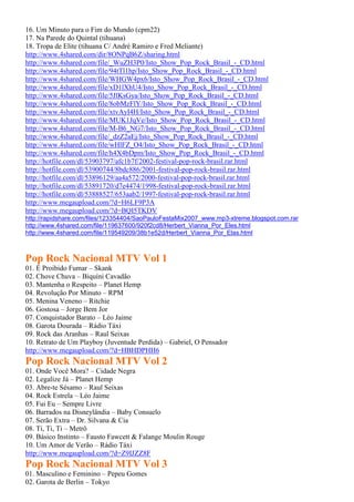 16. Um Minuto para o Fim do Mundo (cpm22)
17. Na Parede do Quintal (tihuana)
18. Tropa de Elite (tihuana C/ André Ramiro e Fred Meliante)
http://www.4shared.com/dir/8ONPqB6Z/sharing.html
http://www.4shared.com/file/_WuZH3P0/Isto_Show_Pop_Rock_Brasil_-_CD.html
http://www.4shared.com/file/94tTl1hp/Isto_Show_Pop_Rock_Brasil_-_CD.html
http://www.4shared.com/file/WHGW4px6/Isto_Show_Pop_Rock_Brasil_-_CD.html
http://www.4shared.com/file/xD1lXhU4/Isto_Show_Pop_Rock_Brasil_-_CD.html
http://www.4shared.com/file/5JlKsGya/Isto_Show_Pop_Rock_Brasil_-_CD.html
http://www.4shared.com/file/8obMzFlY/Isto_Show_Pop_Rock_Brasil_-_CD.html
http://www.4shared.com/file/xtvAyI4H/Isto_Show_Pop_Rock_Brasil_-_CD.html
http://www.4shared.com/file/MUK1JqVe/Isto_Show_Pop_Rock_Brasil_-_CD.html
http://www.4shared.com/file/M-B6_NG7/Isto_Show_Pop_Rock_Brasil_-_CD.html
http://www.4shared.com/file/_dzZ2aEj/Isto_Show_Pop_Rock_Brasil_-_CD.html
http://www.4shared.com/file/wHlFZ_O4/Isto_Show_Pop_Rock_Brasil_-_CD.html
http://www.4shared.com/file/h4X4bDpm/Isto_Show_Pop_Rock_Brasil_-_CD.html
http://hotfile.com/dl/53903797/afc1b7f/2002-festival-pop-rock-brasil.rar.html
http://hotfile.com/dl/53900744/8bdc886/2001-festival-pop-rock-brasil.rar.html
http://hotfile.com/dl/53896129/aa4a572/2000-festival-pop-rock-brasil.rar.html
http://hotfile.com/dl/53891720/d7e4474/1998-festival-pop-rock-brasil.rar.html
http://hotfile.com/dl/53888527/653aab2/1997-festival-pop-rock-brasil.rar.html
http://www.megaupload.com/?d=H6LF9P3A
http://www.megaupload.com/?d=BQI5TKDV
http://rapidshare.com/files/123354404/SaoPauloFestaMix2007_www.mp3-xtreme.blogspot.com.rar
http://www.4shared.com/file/119637600/920f2cd8/Herbert_Vianna_Por_Eles.html
http://www.4shared.com/file/119549209/38b1e52d/Herbert_Vianna_Por_Elas.html
Pop Rock Nacional MTV Vol 1
01. É Proibido Fumar – Skank
02. Chove Chuva – Biquíni Cavadão
03. Mantenha o Respeito – Planet Hemp
04. Revolução Por Minuto – RPM
05. Menina Veneno – Ritchie
06. Gostosa – Jorge Bem Jor
07. Conquistador Barato – Léo Jaime
08. Garota Dourada – Rádio Táxi
09. Rock das Aranhas – Raul Seixas
10. Retrato de Um Playboy (Juventude Perdida) – Gabriel, O Pensador
http://www.megaupload.com/?d=HBHDPHH6
Pop Rock Nacional MTV Vol 2
01. Onde Você Mora? – Cidade Negra
02. Legalize Já – Planet Hemp
03. Abre-te Sésamo – Raul Seixas
04. Rock Estrela – Léo Jaime
05. Fui Eu – Sempre Livre
06. Barrados na Disneylândia – Baby Consuelo
07. Serão Extra – Dr. Silvana & Cia
08. Ti, Ti, Ti – Metrô
09. Básico Instinto – Fausto Fawcett & Falange Moulin Rouge
10. Um Amor de Verão – Rádio Táxi
http://www.megaupload.com/?d=Z9IJZZ8F
Pop Rock Nacional MTV Vol 3
01. Masculino e Feminino – Pepeu Gomes
02. Garota de Berlin – Tokyo
 