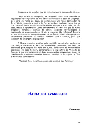 Jesus ouvia as opiniões que se entrechocavam, guardando silêncio.
Onde estaria o Evangelho, se reagisse? Para onde enviaria os
seguidores de sua palavra se lhes abrisse no coração a sede de vingança?
Que seria do Reino de Deus, se pretendesse um reino dominador na
Terra? Onde colocaria a Justiça do Pai, se também duelasse com a justiça
dos homens? Onde situava o auxilio divino, de que era portador, se não
desculpasse a ignorância? Como demonstraria o amor de que se fizera
pregoeiro, lançando chamas de cólera, exigindo reivindicações e
castigando os escarnecedores, já de si mesmos tão infelizes? Deveria
acusar publicamente os organizadores do escândalo, dando-lhes pasto aos
sentimentos perversos ou deveria tratá-los com o silêncio, para que
tivessem de enxergar a si próprios?
O Mestre espraiou o olhar pela multidão desvairada, lembrou-se
dos amigos distantes e fixou os adversários presentes, meditou nas
profundas perturbações da hora em curso, considerou as necessidades
espirituais de cada homem, compreendeu o imperativo da Vontade de
Deus e, já que era indispensável dizer alguma coisa, movendo os lábios na
direção do futuro de sua doutrina, levantou os olhos da Terra para os Céus
e murmurou compassivo:
- "Perdoai-lhes, meu Pai, porque não sabem o que fazem..."
PÁTRIA DO EVANGELHO
Emmanuel
100
 