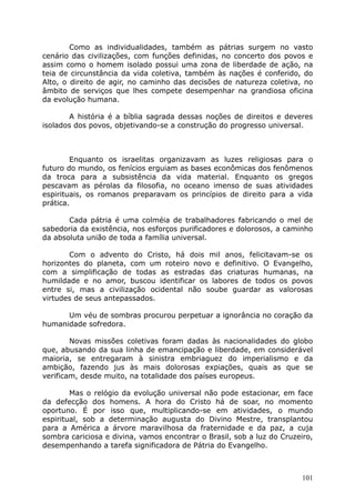 Como as individualidades, também as pátrias surgem no vasto
cenário das civilizações, com funções definidas, no concerto dos povos e
assim como o homem isolado possui uma zona de liberdade de ação, na
teia de circunstância da vida coletiva, também às nações é conferido, do
Alto, o direito de agir, no caminho das decisões de natureza coletiva, no
âmbito de serviços que lhes compete desempenhar na grandiosa oficina
da evolução humana.
A história é a bíblia sagrada dessas noções de direitos e deveres
isolados dos povos, objetivando-se a construção do progresso universal.
Enquanto os israelitas organizavam as luzes religiosas para o
futuro do mundo, os fenícios erguiam as bases econômicas dos fenômenos
da troca para a subsistência da vida material. Enquanto os gregos
pescavam as pérolas da filosofia, no oceano imenso de suas atividades
espirituais, os romanos preparavam os princípios de direito para a vida
prática.
Cada pátria é uma colméia de trabalhadores fabricando o mel de
sabedoria da existência, nos esforços purificadores e dolorosos, a caminho
da absoluta união de toda a família universal.
Com o advento do Cristo, há dois mil anos, felicitavam-se os
horizontes do planeta, com um roteiro novo e definitivo. O Evangelho,
com a simplificação de todas as estradas das criaturas humanas, na
humildade e no amor, buscou identificar os labores de todos os povos
entre si, mas a civilização ocidental não soube guardar as valorosas
virtudes de seus antepassados.
Um véu de sombras procurou perpetuar a ignorância no coração da
humanidade sofredora.
Novas missões coletivas foram dadas às nacionalidades do globo
que, abusando da sua linha de emancipação e liberdade, em considerável
maioria, se entregaram à sinistra embriaguez do imperialismo e da
ambição, fazendo jus às mais dolorosas expiações, quais as que se
verificam, desde muito, na totalidade dos países europeus.
Mas o relógio da evolução universal não pode estacionar, em face
da defecção dos homens. A hora do Cristo há de soar, no momento
oportuno. É por isso que, multiplicando-se em atividades, o mundo
espiritual, sob a determinação augusta do Divino Mestre, transplantou
para a América a árvore maravilhosa da fraternidade e da paz, a cuja
sombra cariciosa e divina, vamos encontrar o Brasil, sob a luz do Cruzeiro,
desempenhando a tarefa significadora de Pátria do Evangelho.
101
 