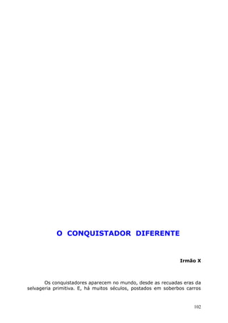 O CONQUISTADOR DIFERENTE
Irmão X
Os conquistadores aparecem no mundo, desde as recuadas eras da
selvageria primitiva. E, há muitos séculos, postados em soberbos carros
102
 