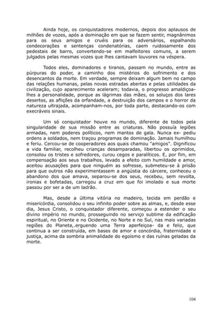 Ainda hoje, os conquistadores modernos, depois dos aplausos de
milhões de vozes, após a dominação em que se fazem sentir, magnânimos
para os seus amigos e cruéis para os adversários, espalhando
condecorações e sentenças condenatórias, caem ruidosamente dos
pedestais de barro, convertendo-se em malfeitores comuns, a serem
julgados pelas mesmas vozes que lhes cantavam louvores na véspera.
Todos eles, dominadores e tiranos, passam no mundo, entre as
púrpuras do poder, a caminho dos mistérios do sofrimento e dos
desencantos da morte. Em verdade, sempre deixam algum bem no campo
das relações humanas, pelas novas estradas abertas e pelas utilidades da
civilização, cujo aparecimento aceleram; todavia, o progresso amaldiçoa-
lhes a personalidade, porque as lágrimas das mães, os soluços dos lares
desertos, as aflições da orfandade, a destruição dos campos e o horror da
natureza ultrajada, acompanham-nos, por toda parte, destacando-os com
execráveis sinais.
Um só conquistador houve no mundo, diferente de todos pela
singularidade de sua missão entre as criaturas. Não possuía legiões
armadas, nem poderes políticos, nem mantos de gala. Nunca ex- pediu
ordens a soldados, nem traçou programas de dominação. Jamais humilhou
e feriu. Cercou-se de cooperadores aos quais chamou "amigos". Dignificou
a vida familiar, recolheu crianças desamparadas, libertou os oprimidos,
consolou os tristes e sofredores, curou cegos e paralíticos. E, por fim, em
compensação aos seus trabalhos, levado a efeito com humildade e amor,
aceitou acusações para que ninguém as sofresse, submeteu-se à prisão
para que outros não experimentassem a angústia do cárcere, conheceu o
abandono dos que amava, separou-se dos seus, recebeu, sem revolta,
ironias e bofetadas, carregou a cruz em que foi imolado e sua morte
passou por ser a de um ladrão.
Mas, desde a última vitória no madeiro, tecida em perdão e
misericórdia, consolidou o seu infinito poder sobre as almas, e, desde esse
dia, Jesus Cristo, o conquistador diferente, começou a estender o seu
divino império no mundo, prosseguindo no serviço sublime da edificação
espiritual, no Oriente e no Ocidente, no Norte e no Sul, nas mais variadas
regiões do Planeta,.erguendo uma Terra aperfeiçoa- da e feliz, que
continua a ser construída, em bases de amor e concórdia, fraternidade e
justiça, acima da sombria animalidade do egoísmo e das ruínas geladas da
morte.
104
 