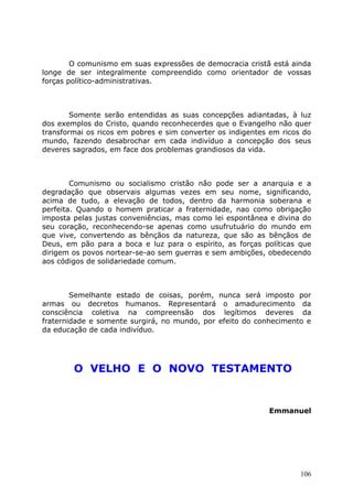 O comunismo em suas expressões de democracia cristã está ainda
longe de ser integralmente compreendido como orientador de vossas
forças político-administrativas.
Somente serão entendidas as suas concepções adiantadas, à luz
dos exemplos do Cristo, quando reconhecerdes que o Evangelho não quer
transformai os ricos em pobres e sim converter os indigentes em ricos do
mundo, fazendo desabrochar em cada indivíduo a concepção dos seus
deveres sagrados, em face dos problemas grandiosos da vida.
Comunismo ou socialismo cristão não pode ser a anarquia e a
degradação que observais algumas vezes em seu nome, significando,
acima de tudo, a elevação de todos, dentro da harmonia soberana e
perfeita. Quando o homem praticar a fraternidade, nao como obrigação
imposta pelas justas conveniências, mas como lei espontânea e divina do
seu coração, reconhecendo-se apenas como usufrutuário do mundo em
que vive, convertendo as bênçãos da natureza, que são as bênçãos de
Deus, em pão para a boca e luz para o espírito, as forças políticas que
dirigem os povos nortear-se-ao sem guerras e sem ambições, obedecendo
aos códigos de solidariedade comum.
Semelhante estado de coisas, porém, nunca será imposto por
armas ou decretos humanos. Representará o amadurecimento da
consciência coletiva na compreensão dos legítimos deveres da
fraternidade e somente surgirá, no mundo, por efeito do conhecimento e
da educação de cada indivíduo.
O VELHO E O NOVO TESTAMENTO
Emmanuel
106
 
