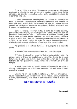 Entre o Velho e o Novo Testamento encontram-se diferenças
profundas e singulares, que se revelam, muitas vezes, como fortes
contrastes ao espírito observador, ansioso pelas equações imediatas da
experiência religiosa.
O Velho Testamento é a revelação da Lei. O Novo é a revelação do
Amor. O primeiro consubstancia elevadas experiências dos homens de
Deus, que procuravam a visão verdadeira do Pai e de sua Casa de infinitas
maravilhas. O segundo representa a mensagem de Deus a todos os que
O buscam no caminho do mundo.
Com o primeiro, o homem bateu à porta da morada paternal,
perseguido pelas aflições, que lhe flagelavam a alma, atribulado com os
problemas torturantes da vida. O Evangelho é a porta que se abriu, para
que os filhos amorosos fossem recebidos. No Velho Testamento, a estrada
é longa e, vezes sem conta, as criaturas humanas desfaleceram entre os
sofrimentos e as perplexidades. No Novo, é a estrela da manhã espiritual,
resplandecendo de amor infinito, no céu de uma nova compreensão.
No primeiro, é o esforço humano. O Evangelho é a resposta
divina.
A Bíblia reúne o Trabalho Santificador e a Coroa da Alegria.
O Profeta é o Operário. Jesus é o Salário na Revelação Maior. Eis
porque, com o Cristo, se estabeleceu o caminho, depois da procura
torturante. E é por esse caminho que a alma do homem se libertará da
Babilônia do mal, que sempre lançou o incêndio no mundo, em todos os
tempos.
A Bíblia, desse modo, é o divino encontro dos filhos da Terra com o
seu Pai. Suas imagens são profundas e sagradas. De suas palavras, nem
uma só se perderá.
Um dia, no cimo do monte da redenção, os homens entregar-se-
ão, de braços abertos, ao seu Salvador e a seu Mestre. Então, nessa hora
sublime, resplandecerá, para todas as consciências da Terra, a Palavra de
Deus.
SENTIMENTO E RAZÃO
Emmanuel
107
 