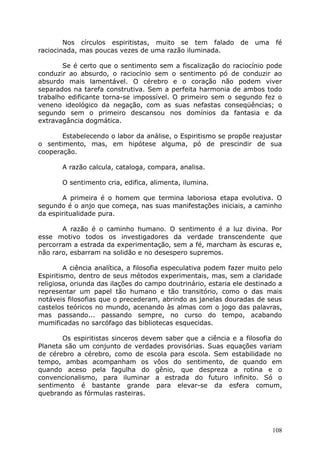 Nos círculos espiritistas, muito se tem falado de uma fé
raciocinada, mas poucas vezes de uma razão iluminada.
Se é certo que o sentimento sem a fiscalização do raciocínio pode
conduzir ao absurdo, o raciocínio sem o sentimento pó de conduzir ao
absurdo mais lamentável. O cérebro e o coração não podem viver
separados na tarefa construtiva. Sem a perfeita harmonia de ambos todo
trabalho edificante torna-se impossível. O primeiro sem o segundo fez o
veneno ideológico da negação, com as suas nefastas conseqüências; o
segundo sem o primeiro descansou nos domínios da fantasia e da
extravagância dogmática.
Estabelecendo o labor da análise, o Espiritismo se propõe reajustar
o sentimento, mas, em hipótese alguma, pó de prescindir de sua
cooperação.
A razão calcula, cataloga, compara, analisa.
O sentimento cria, edifica, alimenta, ilumina.
A primeira é o homem que termina laboriosa etapa evolutiva. O
segundo é o anjo que começa, nas suas manifestações iniciais, a caminho
da espiritualidade pura.
A razão é o caminho humano. O sentimento é a luz divina. Por
esse motivo todos os investigadores da verdade transcendente que
percorram a estrada da experimentação, sem a fé, marcham às escuras e,
não raro, esbarram na solidão e no desespero supremos.
A ciência analítica, a filosofia especulativa podem fazer muito pelo
Espiritismo, dentro de seus métodos experimentais, mas, sem a claridade
religiosa, oriunda das ilações do campo doutrinário, estaria ele destinado a
representar um papel tão humano e tão transitório, como o das mais
notáveis filosofias que o precederam, abrindo as janelas douradas de seus
castelos teóricos no mundo, acenando às almas com o jogo das palavras,
mas passando... passando sempre, no curso do tempo, acabando
mumificadas no sarcófago das bibliotecas esquecidas.
Os espiritistas sinceros devem saber que a ciência e a filosofia do
Planeta são um conjunto de verdades provisórias. Suas equações variam
de cérebro a cérebro, como de escola para escola. Sem estabilidade no
tempo, ambas acompanham os vôos do sentimento, de quando em
quando aceso pela fagulha do gênio, que despreza a rotina e o
convencionalismo, para iluminar a estrada do futuro infinito. Só o
sentimento é bastante grande para elevar-se da esfera comum,
quebrando as fórmulas rasteiras.
108
 