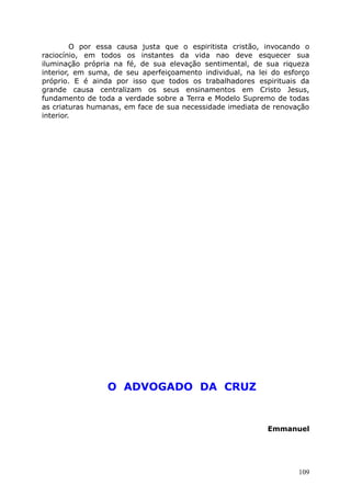 O por essa causa justa que o espiritista cristão, invocando o
raciocínio, em todos os instantes da vida nao deve esquecer sua
iluminação própria na fé, de sua elevação sentimental, de sua riqueza
interior, em suma, de seu aperfeiçoamento individual, na lei do esforço
próprio. E é ainda por isso que todos os trabalhadores espirituais da
grande causa centralizam os seus ensinamentos em Cristo Jesus,
fundamento de toda a verdade sobre a Terra e Modelo Supremo de todas
as criaturas humanas, em face de sua necessidade imediata de renovação
interior.
O ADVOGADO DA CRUZ
Emmanuel
109
 