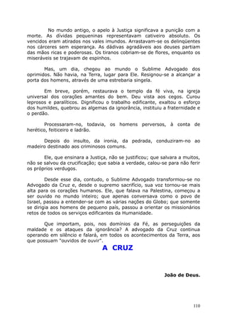 No mundo antigo, o apelo à Justiça significava a punição com a
morte. As dívidas pequeninas representavam cativeiro absoluto. Os
vencidos eram atirados nos vales imundos. Arrastavam-se os delinqüentes
nos cárceres sem esperança. As dádivas agradáveis aos deuses partiam
das mãos ricas e poderosas. Os tiranos cobriam-se de flores, enquanto os
miseráveis se trajavam de espinhos.
Mas, um dia, chegou ao mundo o Sublime Advogado dos
oprimidos. Não havia, na Terra, lugar para Ele. Resignou-se a alcançar a
porta dos homens, através de uma estrebaria singela.
Em breve, porém, restaurava o templo da fé viva, na igreja
universal dos corações amantes do bem. Deu vista aos cegos. Curou
leprosos e paralíticos. Dignificou o trabalho edificante, exaltou o esforço
dos humildes, quebrou as algemas da ignorância, instituiu a fraternidade e
o perdão.
Processaram-no, todavia, os homens perversos, à conta de
herético, feiticeiro e ladrão.
Depois do insulto, da ironia, da pedrada, conduziram-no ao
madeiro destinado aos criminosos comuns.
Ele, que ensinara a Justiça, não se justificou; que salvara a muitos,
não se salvou da crucificação; que sabia a verdade, calou-se para não ferir
os próprios verdugos.
Desde esse dia, contudo, o Sublime Advogado transformou-se no
Advogado da Cruz e, desde o supremo sacrifício, sua voz tornou-se mais
alta para os corações humanos. Ele, que falava na Palestina, começou a
ser ouvido no mundo inteiro; que apenas conversava como o povo de
Israel, passou a entender-se com as várias nações do Globo; que somente
se dirigia aos homens de pequeno país, passou a orientar os missionários
retos de todos os serviços edificantes da Humanidade.
Que importam, pois, nos domínios da Fé, as perseguições da
maldade e os ataques da ignorância? A advogado da Cruz continua
operando em silêncio e falará, em todos os acontecimentos da Terra, aos
que possuam "ouvidos de ouvir".
A CRUZ
João de Deus.
110
 