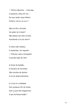 – “Minha mãezinha. – interroga.
A pequena, olhos em luz, –
Por que razão nosso Mestre
Preferiu morrer na cruz ?
Não era Ele o Enviado
Do poder do Criador?
Não passou por este mundo,
Acendendo a luz do amor?”
A velha mãe meditou
E respondeu, em seguida :
– “Filhinha, todo o Evangelho
A grande lição da vida.”
O Horto de Solidão,
O Calvário do Tormento
São convites do Senhor
A luz do desprendimento.
E a Cruz é a realidade
Sem qualquer flor de ilusão,
Sem a qual não chegaremos
A paz da Ressurreição.”
111
 