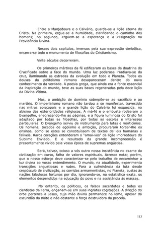 Entre a Manjedoura e o Calvário, guarda-se a lição eterna do
Cristo. Na primeira, ergue-se a humildade, clarificando o caminho dos
homens; no segundo, erguem-se a esperança e a resignação na
Providência Divina.
Nesses dois capítulos, imensos pela sua expressão simbólica,
encerra-se todo o monumento de filosofias do Cristianismo.
Vinte séculos decorreram.
Os primeiros mártires da fé edificaram as bases da doutrina do
Crucificado sobre a face do mundo. Uma luz poderosa irradiava-se da
cruz, iluminando as estradas da evolução em todo o Planeta. Todos os
deuses do politeísmo romano desapareceram dentro do novo
conhecimento da verdade. A poesia grega, que ainda era a fonte essencial
da inspiração do mundo, teve as suas bases regeneradas pela doce lição
da Divina Vítima.
Mas, a ambição de domínio sobrepõe-se ao sacrifício e ao
martírio. O imperialismo romano não tardou a se manifestar, travestido
nas mitras episcopais e a grande lição do Calvário foi esquecida, no
abismo das exterioridades religiosas. A má-fé e o embuste rodearam o
Evangelho, enegrecendo-lhe as páginas, e a figura luminosa do Cristo foi
adaptado por todas as filosofias, por todas as escolas e interesses
particulares. O Evangelho serviu de instrumento para lutas e morticínios.
Os homens, tocados de egoísmo e ambição, procuraram torcer-lhe os
ensinos, como se estes se constituíssem de textos de leis humanas e
falíveis. Raros corações entenderam o “amai-vos” da lição imorredoura do
Sublime Enviado. E o resultado da grande incompreensão é
presentemente vivido pela vossa época de supremas angústias.
Será, talvez, ocioso a vós outro nossa insistência no exame da
civilização em curso, falha de valores espirituais. Acresce notar, porém,
que o nosso esforço deve caracterizar-se pelo trabalho de encaminhar a
luz divina ao vosso entendimento. O mundo, na atualidade, experimenta
transições angustiosas e rudes. Para a culminância da luta desde
crepúsculo de civilização, as corridas armamentistas, no Planeta, custas às
nações fabulosas fortunas por dia, ignorando-se, na estatística exata, os
elementos despendidos na educação do povo e na assistência às massas.
No entanto, os políticos, os falsos sacerdotes e todos os
cientistas da Terra, enganam-se em suas ingratas cogitações. A direção do
orbe pertence a Jesus, cuja mão divina permanece no leme, apesar da
escuridão da noite e não obstante a força destruidora da procela.
113
 