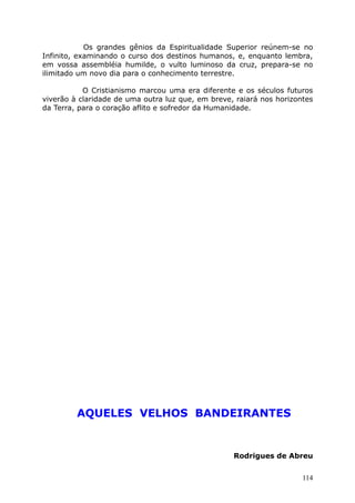 Os grandes gênios da Espiritualidade Superior reúnem-se no
Infinito, examinando o curso dos destinos humanos, e, enquanto lembra,
em vossa assembléia humilde, o vulto luminoso da cruz, prepara-se no
ilimitado um novo dia para o conhecimento terrestre.
O Cristianismo marcou uma era diferente e os séculos futuros
viverão à claridade de uma outra luz que, em breve, raiará nos horizontes
da Terra, para o coração aflito e sofredor da Humanidade.
AQUELES VELHOS BANDEIRANTES
Rodrigues de Abreu
114
 