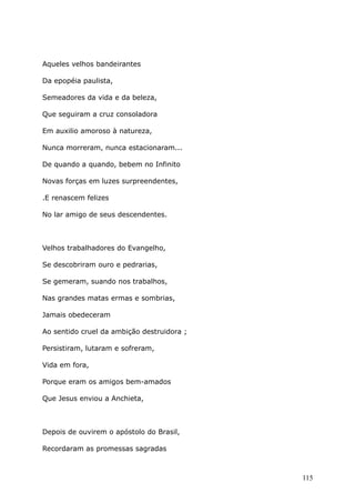 Aqueles velhos bandeirantes
Da epopéia paulista,
Semeadores da vida e da beleza,
Que seguiram a cruz consoladora
Em auxilio amoroso à natureza,
Nunca morreram, nunca estacionaram...
De quando a quando, bebem no Infinito
Novas forças em luzes surpreendentes,
.E renascem felizes
No lar amigo de seus descendentes.
Velhos trabalhadores do Evangelho,
Se descobriram ouro e pedrarias,
Se gemeram, suando nos trabalhos,
Nas grandes matas ermas e sombrias,
Jamais obedeceram
Ao sentido cruel da ambição destruidora ;
Persistiram, lutaram e sofreram,
Vida em fora,
Porque eram os amigos bem-amados
Que Jesus enviou a Anchieta,
Depois de ouvirem o apóstolo do Brasil,
Recordaram as promessas sagradas
115
 
