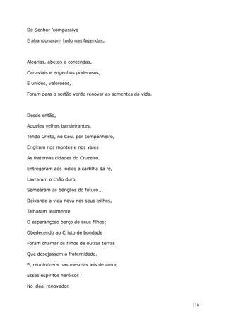 Do Senhor ’compassivo
E abandonaram tudo nas fazendas,
Alegrias, abetos e contendas,
Canaviais e engenhos poderosos,
E unidos, valorosos,
Foram para o sertão verde renovar as sementes da vida.
Desde então,
Aqueles velhos bandeirantes,
Tendo Cristo, no Céu, por companheiro,
Erigiram nos montes e nos vales
As fraternas cidades do Cruzeiro.
Entregaram aos índios a cartilha da fé,
Lavraram o chão duro,
Semearam as bênçãos do futuro...
Deixando a vida nova nos seus trilhos,
Talharam lealmente
O esperançoso berço de seus filhos;
Obedecendo ao Cristo de bondade
Foram chamar os filhos de outras terras
Que desejassem a fraternidade.
E, reunindo-os nas mesmas leis de amor,
Esses espíritos heróicos '
No ideal renovador,
116
 