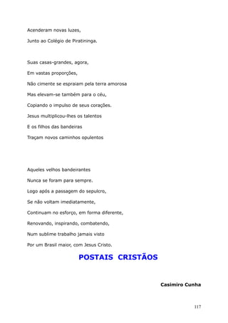 Acenderam novas luzes,
Junto ao Colégio de Piratininga.
Suas casas-grandes, agora,
Em vastas proporções,
Não cimente se espraiam pela terra amorosa
Mas elevam-se também para o céu,
Copiando o impulso de seus corações.
Jesus multiplicou-lhes os talentos
E os filhos das bandeiras
Traçam novos caminhos opulentos
Aqueles velhos bandeirantes
Nunca se foram para sempre.
Logo após a passagem do sepulcro,
Se não voltam imediatamente,
Continuam no esforço, em forma diferente,
Renovando, inspirando, combatendo,
Num sublime trabalho jamais visto
Por um Brasil maior, com Jesus Cristo.
POSTAIS CRISTÃOS
Casimiro Cunha
117
 