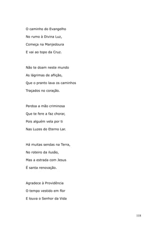 O caminho do Evangelho
No rumo à Divina Luz,
Começa na Manjedoura
E vai ao topo da Cruz.
Não te doam neste mundo
As lágrimas de aflição,
Que o pranto lava os caminhos
Traçados no coração.
Perdoa a mão criminosa
Que te fere a faz chorar,
Pois alguém vela por ti
Nas Luzes do Eterno Lar.
Há muitas sendas na Terra,
No roteiro da ilusão,
Mas a estrada com Jesus
É santa renovação.
Agradece à Providência
O tempo vestido em flor
E louva o Senhor da Vida
118
 