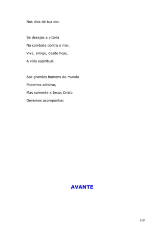 Nos dias de tua dor.
Se desejas a vitória
No combate contra o mal,
Vive, amigo, desde hoje,
A vida espiritual.
Aos grandes homens do mundo
Podemos admirar,
Mas somente a Jesus Cristo
Devemos acompanhar.
AVANTE
119
 