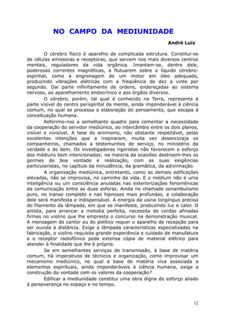 NO CAMPO DA MEDIUNIDADE
André Luiz
O cérebro físico é aparelho de complicada estrutura. Constitui-se
de células emissoras e receptoras, que servem nos mais diversos centros
mentais, reguladores da vida orgânica. Imantam-se, dentro dele,
poderosas correntes magnéticas, a flutuarem sobre o líquido cérebro-
espinhal, como a engrenagem de um motor em óleo adequado,
produzindo vibrações elétricas com a freqüência de dez a vinte por
segundo. Daí parte infinitamente de ordens, endereçadas ao sistema
nervoso, ao aparelhamento endocrínico e aos órgãos diversos.
O cérebro, porém, tal qual é conhecido na Terra, representa a
parte visível do centro perispirital da mente, ainda imponderável à ciência
comum, no qual se processa a elaboração do pensamento, que escapa à
conceituação humana.
Referimo-nos a semelhante quadro para comentar a necessidade
da cooperação do servidor mediúnico, ao intercâmbio entre os dois planos,
visível e invisível. A tese do animismo, não obstante respeitável, pelas
excelentes intenções que a inspiraram, muita vez desencoraja os
companheiros, chamados a testemunhos de serviço, no ministério da
verdade e do bem. Os investigadores rigoristas não favorecem o esforço
dos médiuns bem intencionados; na maioria da ocasiões destroem-lhes os
germes de boa vontade e realização, com as suas exigências
particularistas, no capítulo da minudência, da gramática, da adivinhação.
A organização mediúnica, entretanto, como as demais edificações
elevadas, não se improvisa, no caminho da vida. E o médium não é uma
inteligência ou um consciência anuladas nas exteriorizações fenomênicas
da comunicação entre as duas esferas. Ainda no chamado sonambulismo
puro, no transe completo e nas hipnoses mais profundas, a colaboração
dele será manifesta e indispensável. A energia da usina longínquo precisa
do filamento da lâmpada, em que se manifesta, produzindo luz e calor. O
artista, para arrancar a melodia perfeita, necessita de cordas afinadas
firmes no violino que lhe empresta o concurso na demonstração musical.
A mensagem do cantor ou do político requer o aparelho de recepção para
ser ouvida à distância. Exige a lâmpada características especializadas na
fabricação, o violino requisita grande experiência e cuidado de manufatura
e o receptor radiofônico pede extensa cópia de material elétrico para
atender à finalidade que lhe é própria.
Se em semelhantes serviços de transmissão, à base de matéria
comum, há imperativos de técnicos e organização, como improvisar um
mecanismo mediúnico, no qual a base de matéria viva associada a
elementos espirituais, ainda imponderáveis à ciência humana, exige a
construção da vontade com os valores da cooperação?
Edificar a mediunidade constitui uma obra digna do esforço aliado
à perseverança no espaço e no tempo.
12
 