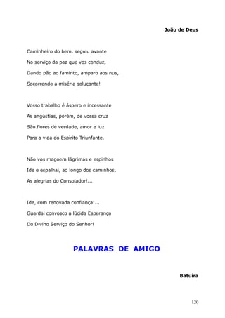 João de Deus
Caminheiro do bem, seguiu avante
No serviço da paz que vos conduz,
Dando pão ao faminto, amparo aos nus,
Socorrendo a miséria soluçante!
Vosso trabalho é áspero e incessante
As angústias, porém, de vossa cruz
São flores de verdade, amor e luz
Para a vida do Espírito Triunfante.
Não vos magoem lágrimas e espinhos
Ide e espalhai, ao longo dos caminhos,
As alegrias do Consolador!...
Ide, com renovada confiança!...
Guardai convosco a lúcida Esperança
Do Divino Serviço do Senhor!
PALAVRAS DE AMIGO
Batuíra
120
 
