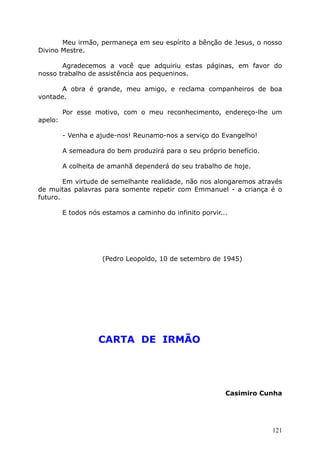 Meu irmão, permaneça em seu espírito a bênção de Jesus, o nosso
Divino Mestre.
Agradecemos a você que adquiriu estas páginas, em favor do
nosso trabalho de assistência aos pequeninos.
A obra é grande, meu amigo, e reclama companheiros de boa
vontade.
Por esse motivo, com o meu reconhecimento, endereço-lhe um
apelo:
- Venha e ajude-nos! Reunamo-nos a serviço do Evangelho!
A semeadura do bem produzirá para o seu próprio benefício.
A colheita de amanhã dependerá do seu trabalho de hoje.
Em virtude de semelhante realidade, não nos alongaremos através
de muitas palavras para somente repetir com Emmanuel - a criança é o
futuro.
E todos nós estamos a caminho do infinito porvir...
(Pedro Leopoldo, 10 de setembro de 1945)
CARTA DE IRMÃO
Casimiro Cunha
121
 