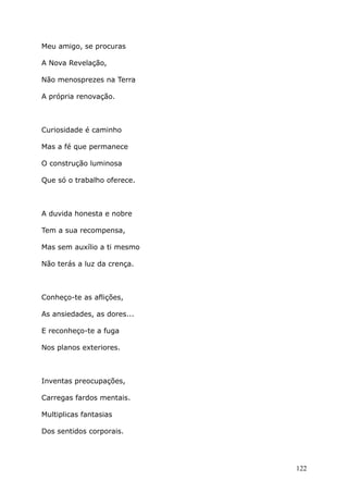 Meu amigo, se procuras
A Nova Revelação,
Não menosprezes na Terra
A própria renovação.
Curiosidade é caminho
Mas a fé que permanece
O construção luminosa
Que só o trabalho oferece.
A duvida honesta e nobre
Tem a sua recompensa,
Mas sem auxílio a ti mesmo
Não terás a luz da crença.
Conheço-te as aflições,
As ansiedades, as dores...
E reconheço-te a fuga
Nos planos exteriores.
Inventas preocupações,
Carregas fardos mentais.
Multiplicas fantasias
Dos sentidos corporais.
122
 