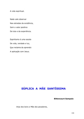 A vida espiritual.
Nada vale observar
Nas estradas da existência,
Sem o valor positivo
Da luta e da experiência.
Espiritismo é uma escola
De vida, verdade e luz,
Que reclama do aprendiz
A aplicação com Jesus.
SÚPLICA A MÃE SANTÍSSIMA
Bittencourt Sampaio
Anjo dos bons e Mãe dos pecadores,
124
 