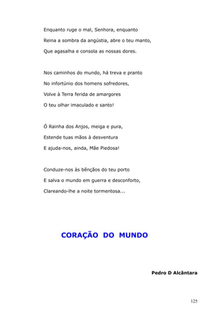 Enquanto ruge o mal, Senhora, enquanto
Reina a sombra da angústia, abre o teu manto,
Que agasalha e consola as nossas dores.
Nos caminhos do mundo, há treva e pranto
No infortúnio dos homens sofredores,
Volve à Terra ferida de amargores
O teu olhar imaculado e santo!
Ó Rainha dos Anjos, meiga e pura,
Estende tuas mãos à desventura
E ajuda-nos, ainda, Mãe Piedosa!
Conduze-nos às bênçãos do teu porto
E salva o mundo em guerra e desconforto,
Clareando-lhe a noite tormentosa...
CORAÇÃO DO MUNDO
Pedro D Alcântara
125
 
