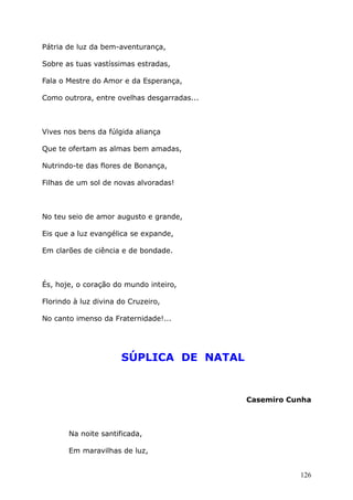 Pátria de luz da bem-aventurança,
Sobre as tuas vastíssimas estradas,
Fala o Mestre do Amor e da Esperança,
Como outrora, entre ovelhas desgarradas...
Vives nos bens da fúlgida aliança
Que te ofertam as almas bem amadas,
Nutrindo-te das flores de Bonança,
Filhas de um sol de novas alvoradas!
No teu seio de amor augusto e grande,
Eis que a luz evangélica se expande,
Em clarões de ciência e de bondade.
És, hoje, o coração do mundo inteiro,
Florindo à luz divina do Cruzeiro,
No canto imenso da Fraternidade!...
SÚPLICA DE NATAL
Casemiro Cunha
Na noite santificada,
Em maravilhas de luz,
126
 