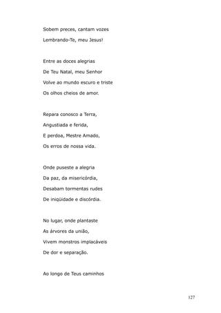 Sobem preces, cantam vozes
Lembrando-Te, meu Jesus!
Entre as doces alegrias
De Teu Natal, meu Senhor
Volve ao mundo escuro e triste
Os olhos cheios de amor.
Repara conosco a Terra,
Angustiada e ferida,
E perdoa, Mestre Amado,
Os erros de nossa vida.
Onde puseste a alegria
Da paz, da misericórdia,
Desabam tormentas rudes
De iniqüidade e discórdia.
No lugar, onde plantaste
As árvores da união,
Vivem monstros implacáveis
De dor e separação.
Ao longo de Teus caminhos
127
 