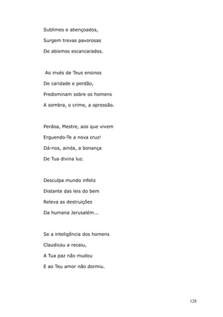 Sublimes e abençoados,
Surgem trevas pavorosas
De abismos escancarados.
Ao invés de Teus ensinos
De caridade e perdão,
Predominam sobre os homens
A sombra, o crime, a opressão.
Perdoa, Mestre, aos que vivem
Erguendo-Te a nova cruz!
Dá-nos, ainda, a bonança
De Tua divina luz.
Desculpa mundo infeliz
Distante das leis do bem
Releva as destruições
Da humana Jerusalém...
Se a inteligência dos homens
Claudicou a recaiu,
A Tua paz não mudou
E ao Teu amor não dormiu.
128
 