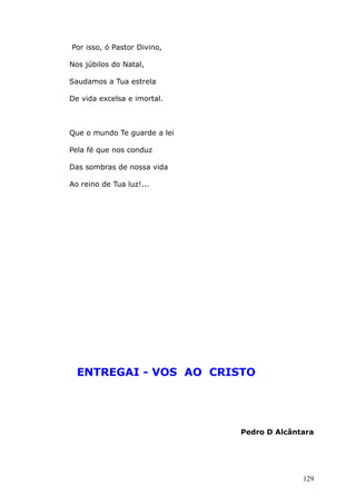 Por isso, ó Pastor Divino,
Nos júbilos do Natal,
Saudamos a Tua estrela
De vida excelsa e imortal.
Que o mundo Te guarde a lei
Pela fé que nos conduz
Das sombras de nossa vida
Ao reino de Tua luz!...
ENTREGAI - VOS AO CRISTO
Pedro D Alcântara
129
 