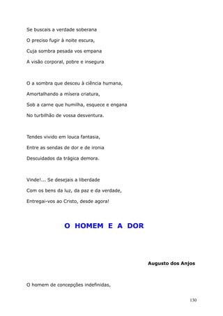 Se buscais a verdade soberana
O preciso fugir à noite escura,
Cuja sombra pesada vos empana
A visão corporal, pobre e insegura
O a sombra que desceu à ciência humana,
Amortalhando a mísera criatura,
Sob a carne que humilha, esquece e engana
No turbilhão de vossa desventura.
Tendes vivido em louca fantasia,
Entre as sendas de dor e de ironia
Descuidados da trágica demora.
Vinde!... Se desejais a liberdade
Com os bens da luz, da paz e da verdade,
Entregai-vos ao Cristo, desde agora!
O HOMEM E A DOR
Augusto dos Anjos
O homem de concepções indefinidas,
130
 