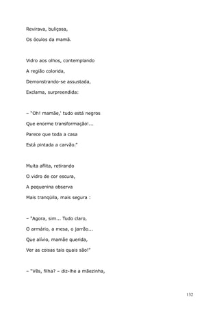 Revirava, buliçosa,
Os óculos da mamã.
Vidro aos olhos, contemplando
A região colorida,
Demonstrando-se assustada,
Exclama, surpreendida:
– “Oh! mamãe,‘ tudo está negros
Que enorme transformação!...
Parece que toda a casa
Está pintada a carvão.”
Muita aflita, retirando
O vidro de cor escura,
A pequenina observa
Mais tranqüila, mais segura :
– “Agora, sim... Tudo claro,
O armário, a mesa, o jarrão...
Que alívio, mamãe querida,
Ver as coisas tais quais são!”
– “Vês, filha? – diz-lhe a mãezinha,
132
 