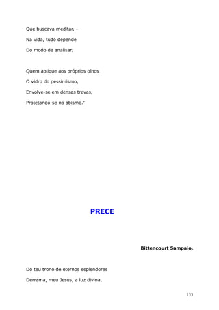 Que buscava meditar, –
Na vida, tudo depende
Do modo de analisar.
Quem aplique aos próprios olhos
O vidro do pessimismo,
Envolve-se em densas trevas,
Projetando-se no abismo.”
PRECE
Bittencourt Sampaio.
Do teu trono de eternos esplendores
Derrama, meu Jesus, a luz divina,
133
 