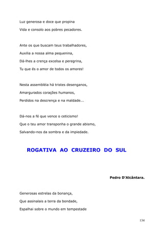 Luz generosa e doce que propina
Vida e consolo aos pobres pecadores.
Ante os que buscam teus trabalhadores,
Auxilia a nossa alma pequenina,
Dá-lhes a crença excelsa e peregrina,
Tu que és o amor de todos os amores!
Nesta assembléia há tristes desenganos,
Amargurados corações humanos,
Perdidos na descrença e na maldade...
Dá-nos a fé que vence o ceticismo!
Que o teu amor transponha o grande abismo,
Salvando-nos da sombra e da impiedade.
ROGATIVA AO CRUZEIRO DO SUL
Pedro D’Alcântara.
Generosas estrelas da bonança,
Que assinalais a terra da bondade,
Espalhai sobre o mundo em tempestade
134
 