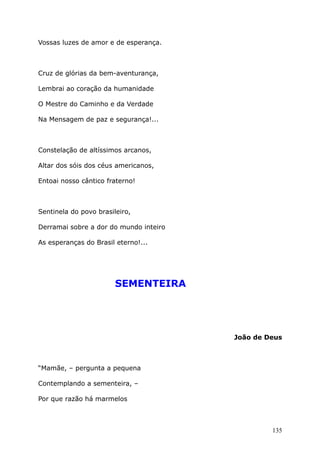 Vossas luzes de amor e de esperança.
Cruz de glórias da bem-aventurança,
Lembrai ao coração da humanidade
O Mestre do Caminho e da Verdade
Na Mensagem de paz e segurança!...
Constelação de altíssimos arcanos,
Altar dos sóis dos céus americanos,
Entoai nosso cântico fraterno!
Sentinela do povo brasileiro,
Derramai sobre a dor do mundo inteiro
As esperanças do Brasil eterno!...
SEMENTEIRA
João de Deus
“Mamãe, – pergunta a pequena
Contemplando a sementeira, –
Por que razão há marmelos
135
 