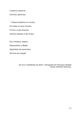 A palavra maternal
Concluía, generosa :
– “Nossa existência no mundo,
Em todos os seus minutos,
É como o solo amoroso
Sempre disposto a dar frutos.
Paz, fortaleza, alegria,
Desencantos e aflição
Dependem da sementeira
Na terra do coração.
Do livro “Coletâneas do Além”. Psicografia de Francisco Cândido
Xavier. Espíritos Diversos.
137
 