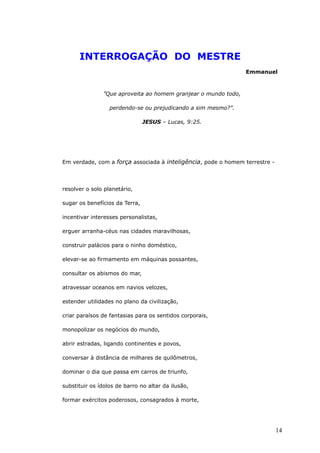 INTERROGAÇÃO DO MESTRE
Emmanuel
”Que aproveita ao homem granjear o mundo todo,
perdendo-se ou prejudicando a sim mesmo?”.
JESUS – Lucas, 9:25.
Em verdade, com a força associada à inteligência, pode o homem terrestre -
resolver o solo planetário,
sugar os benefícios da Terra,
incentivar interesses personalistas,
erguer arranha-céus nas cidades maravilhosas,
construir palácios para o ninho doméstico,
elevar-se ao firmamento em máquinas possantes,
consultar os abismos do mar,
atravessar oceanos em navios velozes,
estender utilidades no plano da civilização,
criar paraísos de fantasias para os sentidos corporais,
monopolizar os negócios do mundo,
abrir estradas, ligando continentes e povos,
conversar à distância de milhares de quilômetros,
dominar o dia que passa em carros de triunfo,
substituir os ídolos de barro no altar da ilusão,
formar exércitos poderosos, consagrados à morte,
14
 