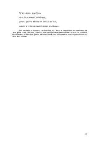 forjar espadas e canhões,
ditar duras leis aos mais fracos,
gritar a palavra de ódio em tribunas de ouro,
exercer a vingança, oprimir, gozar, amaldiçoar...
Em verdade, o homem, usufrutuário da Terra, e depositário da confiança de
Deus, pode fazer tudo isso, contudo, que lhe aproveitará tamanha exaltação se, distraído
de si mesmo, se vale das glórias da inteligência para precipitar-se nos despenhadeiros da
treva e da morte?
15
 