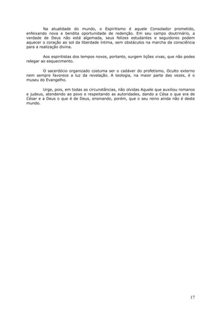 Na atualidade do mundo, o Espiritismo é aquele Consolador prometido,
enfeixando nova e bendita oportunidade de redenção. Em seu campo doutrinário, a
verdade de Deus não está algemada, seus felizes estudantes e seguidores podem
aquecer o coração ao sol da liberdade íntima, sem obstáculos na marcha da consciência
para a realização divina.
Aos espiritistas dos tempos novos, portanto, surgem lições vivas, que não podes
relegar ao esquecimento.
O sacerdócio organizado costuma ser o cadáver do profetismo, Oculto externo
nem sempre favorece a luz da revelação. A teologia, na maior parte das vezes, é o
museu do Evangelho.
Urge, pois, em todas as circunstâncias, não olvidas Aquele que auxiliou romanos
e judeus, atendendo ao povo e respeitando as autoridades, dando a Césa o que era de
César e a Deus o que é de Deus, ensinando, porém, que o seu reino ainda não é deste
mundo.
17
 