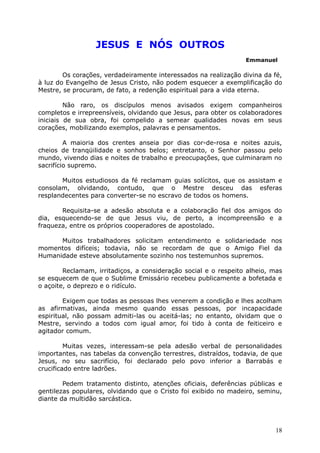 JESUS E NÓS OUTROS
Emmanuel
Os corações, verdadeiramente interessados na realização divina da fé,
à luz do Evangelho de Jesus Cristo, não podem esquecer a exemplificação do
Mestre, se procuram, de fato, a redenção espiritual para a vida eterna.
Não raro, os discípulos menos avisados exigem companheiros
completos e irrepreensíveis, olvidando que Jesus, para obter os colaboradores
iniciais de sua obra, foi compelido a semear qualidades novas em seus
corações, mobilizando exemplos, palavras e pensamentos.
A maioria dos crentes anseia por dias cor-de-rosa e noites azuis,
cheios de tranqüilidade e sonhos belos; entretanto, o Senhor passou pelo
mundo, vivendo dias e noites de trabalho e preocupações, que culminaram no
sacrifício supremo.
Muitos estudiosos da fé reclamam guias solícitos, que os assistam e
consolam, olvidando, contudo, que o Mestre desceu das esferas
resplandecentes para converter-se no escravo de todos os homens.
Requisita-se a adesão absoluta e a colaboração fiel dos amigos do
dia, esquecendo-se de que Jesus viu, de perto, a incompreensão e a
fraqueza, entre os próprios cooperadores de apostolado.
Muitos trabalhadores solicitam entendimento e solidariedade nos
momentos difíceis; todavia, não se recordam de que o Amigo Fiel da
Humanidade esteve absolutamente sozinho nos testemunhos supremos.
Reclamam, irritadiços, a consideração social e o respeito alheio, mas
se esquecem de que o Sublime Emissário recebeu publicamente a bofetada e
o açoite, o deprezo e o ridículo.
Exigem que todas as pessoas lhes venerem a condição e lhes acolham
as afirmativas, ainda mesmo quando essas pessoas, por incapacidade
espiritual, não possam admiti-las ou aceitá-las; no entanto, olvidam que o
Mestre, servindo a todos com igual amor, foi tido à conta de feiticeiro e
agitador comum.
Muitas vezes, interessam-se pela adesão verbal de personalidades
importantes, nas tabelas da convenção terrestres, distraídos, todavia, de que
Jesus, no seu sacrifício, foi declarado pelo povo inferior a Barrabás e
crucificado entre ladrões.
Pedem tratamento distinto, atenções oficiais, deferências públicas e
gentilezas populares, olvidando que o Cristo foi exibido no madeiro, seminu,
diante da multidão sarcástica.
18
 