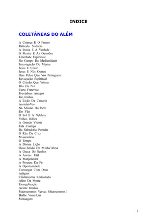 INDICE
COLETÂNEAS DO ALÉM
A Criança É O Futuro
Ridículo Silêncio
A Ironia E A Verdade
O Mestre E As Opiniões
Liberdade Espiritual
No Campo Da Mediunidade
Interrogação Do Mestre
Jesus E Cesar
Jesus E Nós Outros
Orai Pelos Que Vos Perseguem
Revoçução Espiritual
O Cristão Que Voltou
Ilha Da Paz
Carta Fraternal
Provérbios Antigos
Ide, Irmãos
A Lição Da Cancela
Acordai-Vos
Na Missão Do Bem
Em Vão
O Sol E A Neblina
Velhos Rifões
A Grande Vitória
Fala Contigo
Da Sabedoria Popular
O Réu Da Cruz
Missionário
O Tempo
A Divina Lição
Ouve, Irmão De Minha´Alma
A Graça Do Senhor
A Árvore Útil
A Manjedoura
A Procura Da Fé
A Oportunidade
Comungar Com Deus
Adágios
Cristianismo Restaurado
Além Da Morte
Evangelização
Avante Irmãos
Macrocosmos Versus Microcosmos 1
Brilhe Vossa Luz
Mensagem
2
 