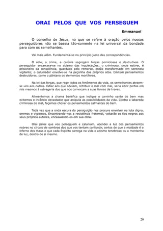 ORAI PELOS QUE VOS PERSEGUEM
Emmanuel
O conselho de Jesus, no que se refere à oração pelos nossos
perseguidores não se baseia tão-somente na lei universal da bondade
para com os semelhantes.
Vai mais além. Fundamenta-se no princípio justo das correspondências.
O ódio, o crime, a calúnia segregam forças perniciosas e destrutivas. O
perseguidor encarcera-se no abismo das inquietações; o criminoso, onde estiver, é
prisioneiro da consciência, guardado pelo remorso, então transformado em sentinela
vigilante; o caluniador envolve-se na peçonha dos próprios atos. Emitem pensamentos
destruidores, como o pântano os elementos mortíferos.
Na lei das forças, que rege todos os fenômenos da vida, os semelhantes atraem-
se uns aos outros. Odiar aos que odeiam, retribuir o mal com mal, seria abrir portas em
nós mesmos à selvageria dos que nos convocam a suas furnas de trevas.
Alimentemos a chama benéfica que indique o caminho santo do bem mas
evitemos o incêncio devastador que aniquila as possibilidades da vida. Contra a labareda
criminosa do mal, façamos chover os pensamentos calmantes do bem.
Toda vez que a onda escura da persiguição nos procure envolver na luta digna,
oremos e vigiemos. Encontrando-nos a resistência fraternal, voltarão os fios negros aos
seus próprios autores, encasulando-os em sua obra.
Orai pelos que vos perseguem e caluniam, acendei a luz dos pensamentos
nobres no círculo de sombras dos que vos tentam confundir, certos de que a maldade é o
inferno dos maus e que cada Espírito carrega na vida o abismo tenebroso ou a montanha
de luz, dentro de si mesmo.
20
 