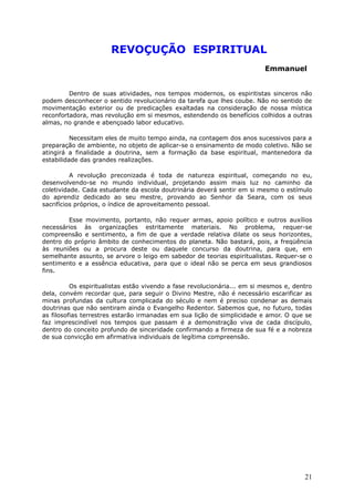 REVOÇUÇÃO ESPIRITUAL
Emmanuel
Dentro de suas atividades, nos tempos modernos, os espiritistas sinceros não
podem desconhecer o sentido revolucionário da tarefa que lhes coube. Não no sentido de
movimentação exterior ou de predicações exaltadas na consideração de nossa mística
reconfortadora, mas revolução em si mesmos, estendendo os benefícios colhidos a outras
almas, no grande e abençoado labor educativo.
Necessitam eles de muito tempo ainda, na contagem dos anos sucessivos para a
preparação de ambiente, no objeto de aplicar-se o ensinamento de modo coletivo. Não se
atingirá a finalidade a doutrina, sem a formação da base espiritual, mantenedora da
estabilidade das grandes realizações.
A revolução preconizada é toda de natureza espiritual, começando no eu,
desenvolvendo-se no mundo individual, projetando assim mais luz no caminho da
coletividade. Cada estudante da escola doutrinária deverá sentir em si mesmo o estímulo
do aprendiz dedicado ao seu mestre, provando ao Senhor da Seara, com os seus
sacrifícios próprios, o índice de aproveitamento pessoal.
Esse movimento, portanto, não requer armas, apoio político e outros auxílios
necessários às organizações estritamente materiais. No problema, requer-se
compreensão e sentimento, a fim de que a verdade relativa dilate os seus horizontes,
dentro do próprio âmbito de conhecimentos do planeta. Não bastará, pois, a freqüência
às reuniões ou a procura deste ou daquele concurso da doutrina, para que, em
semelhante assunto, se arvore o leigo em sabedor de teorias espiritualistas. Requer-se o
sentimento e a essência educativa, para que o ideal não se perca em seus grandiosos
fins.
Os espiritualistas estão vivendo a fase revolucionária... em si mesmos e, dentro
dela, convém recordar que, para seguir o Divino Mestre, não é necessário escarificar as
minas profundas da cultura complicada do século e nem é preciso condenar as demais
doutrinas que não sentiram ainda o Evangelho Redentor. Sabemos que, no futuro, todas
as filosofias terrestres estarão irmanadas em sua lição de simplicidade e amor. O que se
faz imprescindível nos tempos que passam é a demonstração viva de cada discípulo,
dentro do conceito profundo de sinceridade confirmando a firmeza de sua fé e a nobreza
de sua convicção em afirmativa individuais de legítima compreensão.
21
 