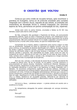 O CRISTÃO QUE VOLTOU
Irmão X
Conta-se que certo cristão de recuados tempos, após reconhecer a
grandeza do Evangelho, tomou-se de profunda ansiedade pela completa
integração com o Senhor. Ouvia, seguidos de paz celeste, as preleções dos
missionários da Revelação Divina e, embora tropeçasse nos caminhos
ásperos da Terra, permanecia em perene contemplação do Céu, repetindo:
Jamais serei como os outros homens, arruinados e falidos na fé! Oh! meu
Salvador, suspiro pela eterna união contigo!
De fato, conquanto não guardasse o fingimento do fariseu, em pronunciando
semelhantes palavras, fixava as lutas e fraquezas do próximo, com indisfarcável horror.
Assombravam-no os conflitos humanos e as experiências alheias repercutiam-lhe na alma
angustiosamente. Não seria razoável refuriar-se na oração e aguardar o encontro divino?
Figurava-se-lhe o mundo velho campo lodoso, ao qual era indispensável fugir.
Concentrado em si mesmo, adotou o isolamento como norma a seguir no trato
com os semelhantes. Desligado de todos os interesses do trabalho humano, vivia em
prece contínua, na expectativa de absoluta identificação com o Mestre. Se alguma pessoa
lhe dirigia a palavra, respondia receoso, utilizando monossílados apressados. Pesados
tributos de sofrimento exigia a vida de bocas levianas e insensatas e, por isso, temia
oferecer opiniões e pareceres. Nas assembléias de oração, quase nunca era visto em
companhia de outrem. Desviara-se de tudo e de todos na sua sede de Jesus Cristo. À
noite, sonhava com a sublime união e, durante o dia, consagrava-se a longos exercícios
espirituais, absorvidos na preparação do dia glorioso.
Nem por isso, contudo, a vida deixada de acenar-lhe ao espírito, convidando-lhe
o coração ao esforço ativo. No lar, no templo, na via pública, o mundo chamava-o a
pronunciamento em setores diversos. Entretanto, mantinha-se inflexível. Detestava as
uniões terrestres, desdenhava os laços afetivos que unem os seres e, zombava de todas
as realizações planetárias e punha toda a sua esperança na rápida integração com o
Salvador,. Se encontrava companheiros cogitando de serviços políticos, recordava os
tiranos e os exploradores da confiança pública, asseverando que semelhantes atividades
constituíam um crime. À frente de obrigações administrativas, afirmava que a secura e a
dureza caracterizam a atitude dos que dirigem as obras terrenas e, perante os servidores
leais em ação, classificava-os à conta de bajuladores e escravos inúteis. Examinando a
arte e a beleza, desfazia-se em acusações gratuítas, definindo-as por elemento de
exaltação condenável da carne transitória e, observando-a ciência, menoscabava-lhe as
edificações.
Unir-se-ia a Jesus, - ponderava sempre – e jamais entraria em acordo com a
existência no mundo.
Se companheiros abnegados lhe pediam colaboração em serviços terrestres,
perguntava:
Para quê?
E acrescentava:
22
 