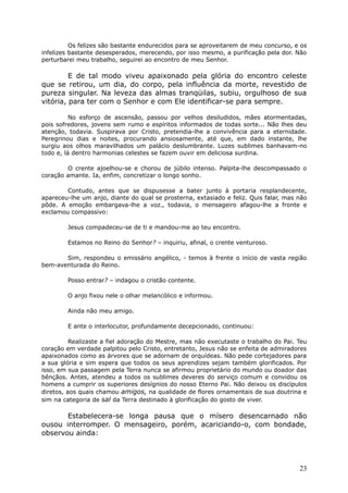 Os felizes são bastante endurecidos para se aproveitarem de meu concurso, e os
infelizes bastante desesperados, merecendo, por isso mesmo, a purificação pela dor. Não
perturbarei meu trabalho, seguirei ao encontro de meu Senhor.
E de tal modo viveu apaixonado pela glória do encontro celeste
que se retirou, um dia, do corpo, pela influência da morte, revestido de
pureza singular. Na leveza das almas tranqüilas, subiu, orgulhoso de sua
vitória, para ter com o Senhor e com Ele identificar-se para sempre.
No esforço de ascensão, passou por velhos desiludidos, mães atormentadas,
pois sofredores, jovens sem rumo e espíritos informados de todas sorte... Não lhes deu
atenção, todavia. Suspirava por Cristo, pretendia-lhe a convivência para a eternidade.
Peregrinou dias e noites, procurando ansiosamente, até que, em dado instante, lhe
surgiu aos olhos maravilhados um palácio deslumbrante. Luzes sublimes banhavam-no
todo e, lá dentro harmonias celestes se fazem ouvir em deliciosa surdina.
O crente ajoelhou-se e chorou de júbilo intenso. Palpita-lhe descompassado o
coração amante. Ia, enfim, concretizar o longo sonho.
Contudo, antes que se dispusesse a bater junto à portaria resplandecente,
apareceu-lhe um anjo, diante do qual se prosterna, extasiado e feliz. Quis falar, mas não
pôde. A emoção embargava-lhe a voz., todavia, o mensageiro afagou-lhe a fronte e
exclamou compassivo:
Jesus compadeceu-se de ti e mandou-me ao teu encontro.
Estamos no Reino do Senhor? – inquiriu, afinal, o crente venturoso.
Sim, respondeu o emissário angélico, - temos à frente o início de vasta região
bem-aventurada do Reino.
Posso entrar? – indagou o cristão contente.
O anjo fixou nele o olhar melancólico e informou.
Ainda não meu amigo.
E ante o interlocutor, profundamente decepcionado, continuou:
Realizaste a fiel adoração do Mestre, mas não executaste o trabalho do Pai. Teu
coração em verdade palpitou pelo Cristo, entretanto, Jesus não se enfeita de admiradores
apaixonados como as árvores que se adornam de orquídeas. Não pede cortejadores para
a sua glória e sim espera que todos os seus aprendizes sejam também glorificados. Por
isso, em sua passagem pela Terra nunca se afirmou proprietário do mundo ou doador das
bênçãos. Antes, atendeu a todos os sublimes deveres do serviço comum e convidou os
homens a cumprir os superiores desígnios do nosso Eterno Pai. Não deixou os discípulos
diretos, aos quais chamou amigos, na qualidade de flores ornamentais de sua doutrina e
sim na categoria de sal da Terra destinado à glorificação do gosto de viver.
Estabelecera-se longa pausa que o mísero desencarnado não
ousou interromper. O mensageiro, porém, acariciando-o, com bondade,
observou ainda:
23
 