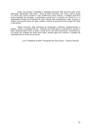 Volta, meu amigo, e completa a realização espiritual! Não procures Jesus como
admirador apaixonado, mas inútil... Torna ao plano terrestre, luta, chora, sofre e ajuda
no círculo dos outros homens! A dor conferir-te-á dons divinos, o trabalho abrir-te-á
portas benditas de elevação, a experiência encher-te-á o caminho de infinita luz e a
cooperação entregar-te-á tesouros de valor imortal! Não necessitarás, então, procurar o
Senhor, como quem busca um ídolo, porque o Senhor te procurará como amigo fiel! Volta
e não temas!
Nesse momento, algo aconteceu de inesperado e doloroso. Desapareceram o
palácio, o anjo e a paisagem de luz... Estranha escuridão pesou no ambiente e, quando o
pobre desencarnado tornou a sentir o beijo da luz nos olhos lacrimosos, encontrava-se,
no mesmo lar modesto de onde havia saído, ansioso agora por retomar o trabalho da
realização divina noutra forma carnal.
Livro “Coletânea do Além” Psicografia de Chico Xavier – Autores Diversos
24
 